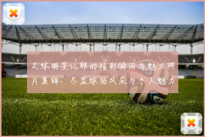足球明星比耶的精彩瞬间与魅力照片集锦，尽显球场风采与个人魅力