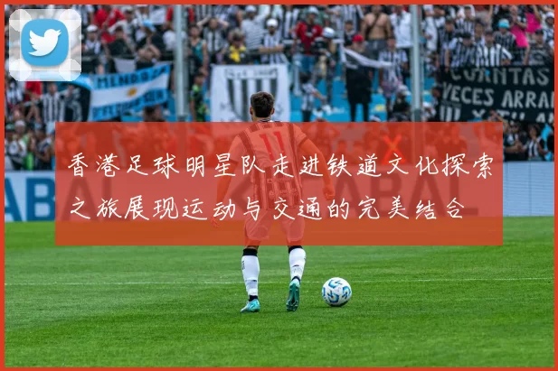 香港足球明星队走进铁道文化探索之旅展现运动与交通的完美结合