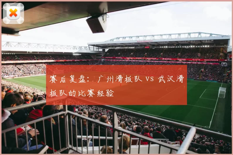 赛后复盘：广州滑板队 vs 武汉滑板队的比赛经验