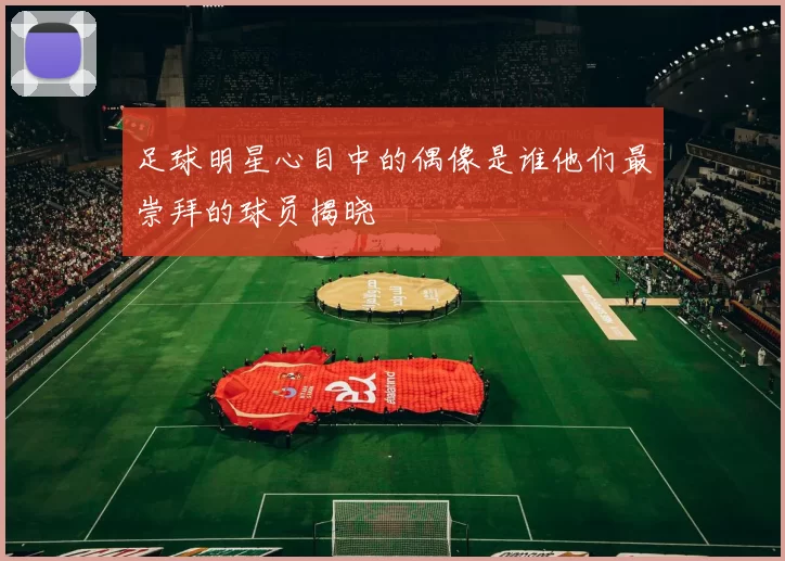 足球明星心目中的偶像是谁他们最崇拜的球员揭晓
