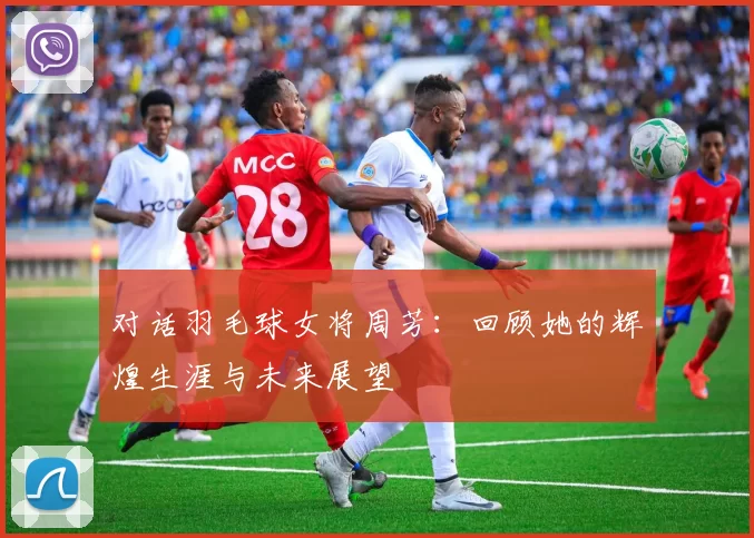 对话羽毛球女将周芳：回顾她的辉煌生涯与未来展望