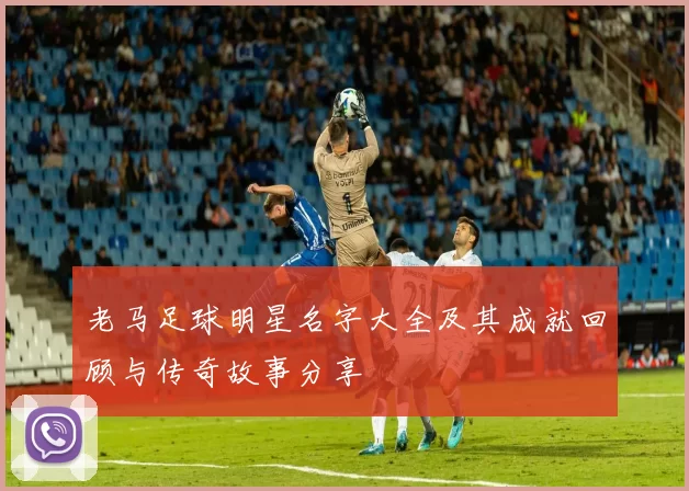 老马足球明星名字大全及其成就回顾与传奇故事分享
