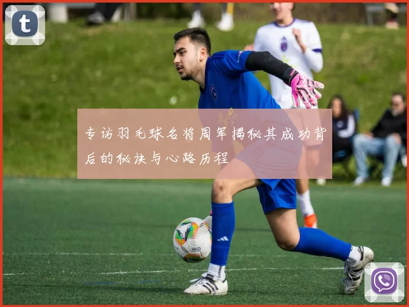 专访羽毛球名将周军揭秘其成功背后的秘诀与心路历程