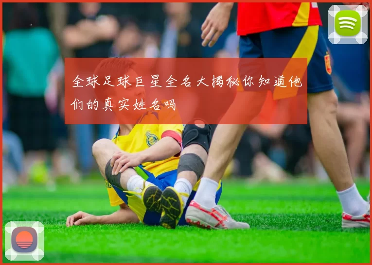 全球足球巨星全名大揭秘你知道他们的真实姓名吗